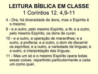 LEITURA BÍBLICA EM CLASSE
1 Coríntios 12. 4,9-11
4 - Ora, há diversidade de dons, mas o Espírito é
o mesmo.
9 - e a outro, pelo mesmo Espírito, a fé; e a outro,
pelo mesmo Espírito, os dons de curar;
10 - e a outro, a operação de maravilhas; e a
outro, a profecia; e a outro, o dom de discernir
os espíritos; e a outro, a variedade de línguas; e
a outro, a interpretação das línguas.
11 - Mas um só e o mesmo Espírito opera todas
essas coisas, repartindo particularmente a cada
um como quer.
 