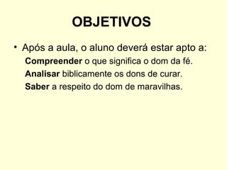 OBJETIVOS
• Após a aula, o aluno deverá estar apto a:
Compreender o que significa o dom da fé.
Analisar biblicamente os dons de curar.
Saber a respeito do dom de maravilhas.
 