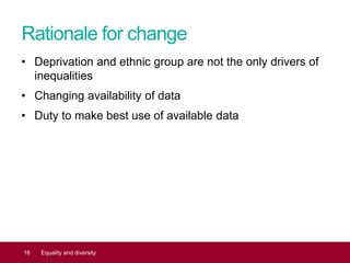 Rationale for change
• Deprivation and ethnic group are not the only drivers of
inequalities
• Changing availability of data
• Duty to make best use of available data
16 Equality and diversity
 