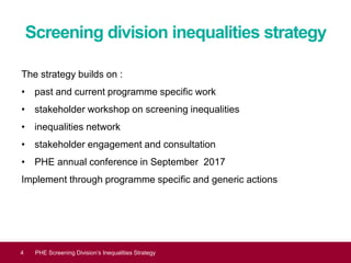 Screening division inequalities strategy
The strategy builds on :
• past and current programme specific work
• stakeholder workshop on screening inequalities
• inequalities network
• stakeholder engagement and consultation
• PHE annual conference in September 2017
Implement through programme specific and generic actions
Equality and diversity4 PHE Screening Division’s Inequalities Strategy
 
