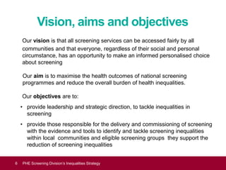 Vision, aims and objectives
Our vision is that all screening services can be accessed fairly by all
communities and that everyone, regardless of their social and personal
circumstance, has an opportunity to make an informed personalised choice
about screening
Our aim is to maximise the health outcomes of national screening
programmes and reduce the overall burden of health inequalities.
Our objectives are to:
• provide leadership and strategic direction, to tackle inequalities in
screening
• provide those responsible for the delivery and commissioning of screening
with the evidence and tools to identify and tackle screening inequalities
within local communities and eligible screening groups they support the
reduction of screening inequalities
Equality and diversity6 PHE Screening Division’s Inequalities Strategy
 