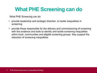 What PHE Screening can do
What PHE Screening can do:
• provide leadership and strategic direction, to tackle inequalities in
screening
• provide those responsible for the delivery and commissioning of screening
with the evidence and tools to identify and tackle screening inequalities
within local communities and eligible screening groups they support the
reduction of screening inequalities
Equality and diversity7 PHE Screening Division’s Inequalities Strategy
 