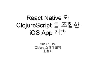 React Native 와
ClojureScript 를 조합한
iOS App 개발
2015.10.24
Clojure 스터디 모임
한철희
 