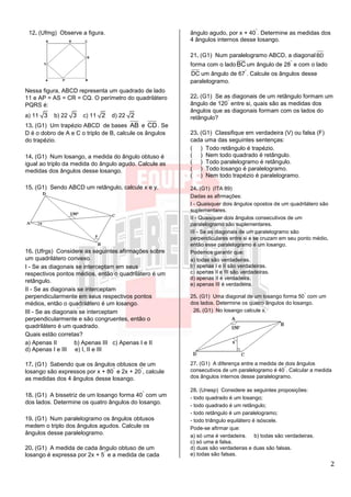 2
12. (Ufmg) Observe a figura.
Nessa figura, ABCD representa um quadrado de lado
11 e AP = AS = CR = CQ. O perímetro do quadrilátero
PQRS é:
a) 11 3 b) 22 3 c) 11 2 d) 22 2
13. (G1) Um trapézio ABCD de bases AB e CD. Se
D é o dobro de A e C o triplo de B, calcule os ângulos
do trapézio.
14. (G1) Num losango, a medida do ângulo obtuso é
igual ao triplo da medida do ângulo agudo. Calcule as
medidas dos ângulos desse losango.
15. (G1) Sendo ABCD um retângulo, calcule x e y.
16. (Ufrgs) Considere as seguintes afirmações sobre
um quadrilátero convexo.
I - Se as diagonais se interceptam em seus
respectivos pontos médios, então o quadrilátero é um
retângulo.
II - Se as diagonais se interceptam
perpendicularmente em seus respectivos pontos
médios, então o quadrilátero é um losango.
III - Se as diagonais se interceptam
perpendicularmente e são congruentes, então o
quadrilátero é um quadrado.
Quais estão corretas?
a) Apenas II b) Apenas III c) Apenas I e II
d) Apenas I e III e) I, II e III
17. (G1) Sabendo que os ângulos obtusos de um
losango são expressos por x + 80
°
e 2x + 20
°
, calcule
as medidas dos 4 ângulos desse losango.
18. (G1) A bissetriz de um losango forma 40
°
com um
dos lados. Determine os quatro ângulos do losango.
19. (G1) Num paralelogramo os ângulos obtusos
medem o triplo dos ângulos agudos. Calcule os
ângulos desse paralelogramo.
20. (G1) A medida de cada ângulo obtuso de um
losango é expressa por 2x + 5
°
e a medida de cada
ângulo agudo, por x + 40
°
. Determine as medidas dos
4 ângulos internos desse losango.
21. (G1) Num paralelogramo ABCD, a diagonal BD
forma com o ladoBCum ângulo de 28
°
e com o lado
DC um ângulo de 67
°
. Calcule os ângulos desse
paralelogramo.
22. (G1) Se as diagonais de um retângulo formam um
ângulo de 120
°
entre si, quais são as medidas dos
ângulos que as diagonais formam com os lados do
retângulo?
23. (G1) Classifique em verdadeira (V) ou falsa (F)
cada uma das seguintes sentenças:
( ) Todo retângulo é trapézio.
( ) Nem todo quadrado é retângulo.
( ) Todo paralelogramo é retângulo.
( ) Todo losango é paralelogramo.
( ) Nem todo trapézio é paralelogramo.
24. (G1) (ITA 89)
Dadas as afirmações:
I - Quaisquer dois ângulos opostos de um quadrilátero são
suplementares.
II - Quaisquer dois ângulos consecutivos de um
paralelogramo são suplementares.
III - Se as diagonais de um paralelogramo são
perpendiculares entre si e se cruzam em seu ponto médio,
então esse paralelogramo é um losango.
Podemos garantir que:
a) todas são verdadeiras.
b) apenas I e II são verdadeiras.
c) apenas II e III são verdadeiras.
d) apenas II é verdadeira.
e) apenas III é verdadeira.
25. (G1) Uma diagonal de um losango forma 50
°
com um
dos lados. Determine os quatro ângulos do losango.
26. (G1) No losango calcule x.
27. (G1) A diferença entre a medida de dois ângulos
consecutivos de um paralelogramo é 40
°
. Calcular a medida
dos ângulos internos desse paralelogramo.
28. (Unesp) Considere as seguintes proposições:
- todo quadrado é um losango;
- todo quadrado é um retângulo;
- todo retângulo é um paralelogramo;
- todo triângulo equilátero é isóscele.
Pode-se afirmar que:
a) só uma é verdadeira. b) todas são verdadeiras.
c) só uma é falsa.
d) duas são verdadeiras e duas são falsas.
e) todas são falsas.
 