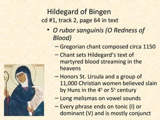 • O rubor sanguinis (O Redness of
Blood)
– Gregorian chant composed circa 1150
– Chant sets Hildegard’s text of
martyred blood streaming in the
heavens
– Honors St. Ursula and a group of
11,000 Christian women believed slain
by Huns in the 4th
or 5th
century
– Long melismas on vowel sounds
– Every phrase ends on tonic (I) or
dominant (V) and is mostly conjunct
Hildegard of Bingen
cd #1, track 2, page 64 in text
 