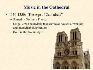 Music in the Cathedral
• 1150-1350: “The Age of Cathedrals”
– Started in Northern France
– Large, urban cathedrals that served as houses of worship
and municipal civic centers
– Built in the Gothic style
 