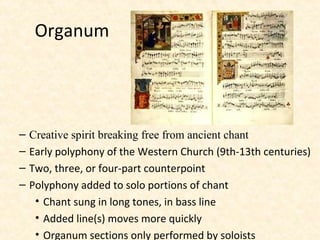– Creative spirit breaking free from ancient chant
– Early polyphony of the Western Church (9th-13th centuries)
– Two, three, or four-part counterpoint
– Polyphony added to solo portions of chant
• Chant sung in long tones, in bass line
• Added line(s) moves more quickly
• Organum sections only performed by soloists
Organum
 