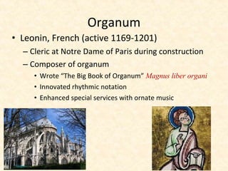 • Leonin, French (active 1169-1201)
– Cleric at Notre Dame of Paris during construction
– Composer of organum
• Wrote “The Big Book of Organum” Magnus liber organi
• Innovated rhythmic notation
• Enhanced special services with ornate music
Organum
 