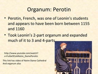 • Perotin, French, was one of Leonin's students
and appears to have been born between 1155
and 1160
• Took Leonin’s 2-part organum and expanded
much of it to 3 and 4-parts
Organum: Perotin
http://www.youtube.com/watch?
v=FvJ6xl3l1ekNotre_DamePerotin
This link has video of Notre Dame Cathedral
And organum also
 