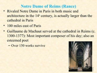 Notre Dame of Reims (Rance)
• Rivaled Notre Dame in Paris in both music and
architecture in the 14th
century, is actually larger than the
cathedral in Paris
• 100 miles east of Paris
• Guillaume de Machaut served at the cathedral in Reims (c.
1300-1377): Most important composer of his day; also an
esteemed poet
– Over 150 works survive
 