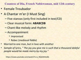 • Female Troubador
• A Chantar m’er (I Must Sing)
– Five stanzas (only first included in text/CD)
– Clear musical form: ABABCDB
– Chant-like melody and rhythm
– Accompaniment
• Improvised
• Rebec (medieval fiddle)
• Married to one man, but in love with another
• Sample of lyrics, " The joy you give me is such that a thousand doleful
people would be made merry by my joy."
Countess of Dia, French Noblewoman, mid 12th century
https://www.youtube.com/watch?v=a_RQJOAHedQ
 