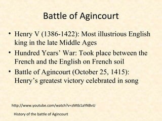 Battle of Agincourt
• Henry V (1386-1422): Most illustrious English
king in the late Middle Ages
• Hundred Years’ War: Took place between the
French and the English on French soil
• Battle of Agincourt (October 25, 1415):
Henry’s greatest victory celebrated in song
http://www.youtube.com/watch?v=zMtb1aYNBvU
History of the battle of Agincourt
 