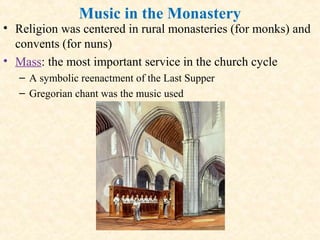 Music in the Monastery
• Religion was centered in rural monasteries (for monks) and
convents (for nuns)
• Mass: the most important service in the church cycle
– A symbolic reenactment of the Last Supper
– Gregorian chant was the music used
 