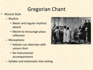 • Musical Style
– Rhythm
• Meter and regular rhythms
absent
• Meant to encourage pious
reflection
– Monophonic
• Soloists can alternate with
unison choir
• No instrumental
accompaniment
– Syllabic and melismatic text setting
Gregorian Chant
 