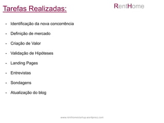 Tarefas Realizadas:                                             RentHome

- Identificação da nova concorrência

- Definição de mercado

- Criação de Valor

- Validação de Hipóteses

- Landing Pages

- Entrevistas

- Sondagens

- Atualização do blog




                            www.renthomestartup.wordpress.com
 