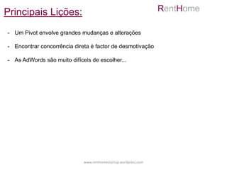 Principais Lições:                                               RentHome

- Um Pivot envolve grandes mudanças e alterações

- Encontrar concorrência direta é factor de desmotivação

- As AdWords são muito difíceis de escolher...




                             www.renthomestartup.wordpress.com
 