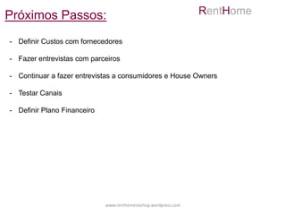 Próximos Passos:                                                 RentHome

- Definir Custos com fornecedores

- Fazer entrevistas com parceiros

- Continuar a fazer entrevistas a consumidores e House Owners

- Testar Canais

- Definir Plano Financeiro




                             www.renthomestartup.wordpress.com
 
