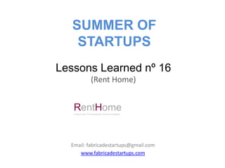 SUMMER OF
    STARTUPS
Lessons Learned nº 16
                (Rent Home)


   RentHome
   Unique and Personalized Accommodation




  Email: fabricadestartups@gmail.com
     www.fabricadestartups.com
 