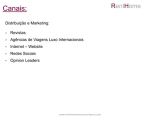 Canais:                                                         RentHome

Distribuição e Marketing:

- Revistas
- Agências de Viagens Luxo Internacionais
- Internet – Website
- Redes Sociais
- Opinion Leaders




                            www.renthomestartup.wordpress.com
 