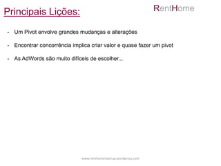 Principais Lições:                                               RentHome

- Um Pivot envolve grandes mudanças e alterações

- Encontrar concorrência implica criar valor e quase fazer um pivot

- As AdWords são muito difíceis de escolher...




                             www.renthomestartup.wordpress.com
 