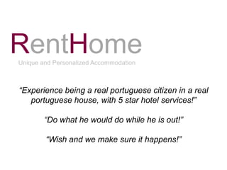 RentHome
Unique and Personalized Accommodation



“Experience being a real portuguese citizen in a real
   portuguese house, with 5 star hotel services!”

        “Do what he would do while he is out!”

        “Wish and we make sure it happens!”
 