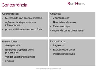 Concorrência:                                                       RentHome

Oportunidades:                                    Ameaças:
- Mercado de luxo pouco explorado                 - 2 concorrentes
- agências de viagens de luxo                     - Quantidade de casas
  internacionais
                                                  - Falta de equipa
- pouca visibilidade da concorrência
                                                  - Aluguer de casas diretamente



Pontos Fortes:                                    Pontos Fracos:
- Serviços 24/7                                   - Segmento
- Itinerários propostos pelos                     - Exclusividade Casas
  proprietários
                                                  - Preços competitivos
- Vender Experiências únicas
- iPhones


                                www.renthomestartup.wordpress.com
 