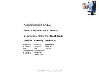 Acompanhamento Jurídico

 Serviços Administrativos / Suporte


 Departamento Financeiro / Contabilidade

Comercial      Marketing Programação

Angariação     Parcerias,   web e outros
de Clientes    Relações     Serviços
e de           com          Técnicos
Fornecedores   Fornecedores
de LEADS       de Leaders,
               Design, Site




                  (www.leadsconnector.wordpress.com)
 