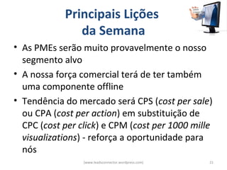 Principais Lições
               da Semana
• As PMEs serão muito provavelmente o nosso
  segmento alvo
• A nossa força comercial terá de ter também
  uma componente offline
• Tendência do mercado será CPS (cost per sale)
  ou CPA (cost per action) em substituição de
  CPC (cost per click) e CPM (cost per 1000 mille
  visualizations) - reforça a oportunidade para
  nós
                 (www.leadsconnector.wordpress.com)   21
 