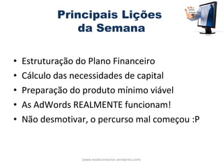Principais Lições
                da Semana

•   Estruturação do Plano Financeiro
•   Cálculo das necessidades de capital
•   Preparação do produto mínimo viável
•   As AdWords REALMENTE funcionam!
•   Não desmotivar, o percurso mal começou :P


                 (www.leadsconnector.wordpress.com)
 