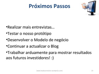 Próximos Passos


•Realizar mais entrevistas…
•Testar o nosso protótipo
•Desenvolver o Modelo de negócio
•Continuar a actualizar o Blog
•Trabalhar arduamente para mostrar resultados
aos futuros investidores! :)

                (www.leadsconnector.wordpress.com)   23
 