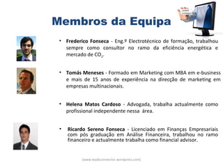 Membros da Equipa
 • Frederico Fonseca - Eng.º Electrotécnico de formação, trabalhou
   sempre como consultor no ramo da eficiência energética e
   mercado de CO2.


 • Tomás Meneses - Formado em Marketing com MBA em e-business
   e mais de 15 anos de experiência na direcção de marketing em
   empresas multinacionais.


 • Helena Matos Cardoso - Advogada, trabalha actualmente como
   profissional independente nessa área.


 •   Ricardo Sereno Fonseca - Licenciado em Finanças Empresariais
     com pós graduação em Análise Financeira, trabalhou no ramo
     financeiro e actualmente trabalha como financial advisor.


          (www.leadsconnector.wordpress.com)
 