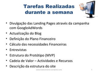 Tarefas Realizadas
          durante a semana

• Divulgação das Landing Pages através da campanha
  com GoogleAdWords
• Actualização do Blog
• Definição do Plano Financeiro
• Cálculo das necessidades Financeiras
• Entrevistas
• Estrutura do Protótipo (MVP)
• Cadeia de Valor – Actividades e Recursos
• Descrição da estrutura do site
                  (www.leadsconnector.wordpress.com)   5
 