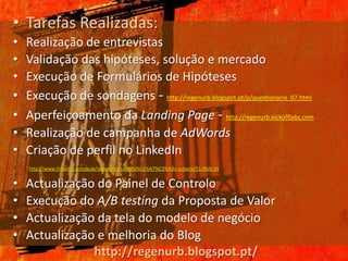 • Tarefas Realizadas:
•   Realização de entrevistas
•   Validação das hipóteses, solução e mercado
•   Execução de Formulários de Hipóteses
•   Execução de sondagens - http://regenurb.blogspot.pt/p/questionario_07.html
•   Aperfeiçoamento da Landing Page - http://regenurb.kickofflabs.com
•   Realização de campanha de AdWords
•   Criação de perfil no LinkedIn
    http://www.linkedin.com/pub/regenurb-reabilita%C3%A7%C3%A3o-urbana/51/8b9/a9


•   Actualização do Painel de Controlo
•   Execução do A/B testing da Proposta de Valor
•   Actualização da tela do modelo de negócio
•   Actualização e melhoria do Blog
                http://regenurb.blogspot.pt/
 