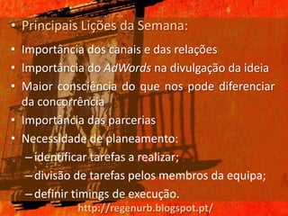 • Principais Lições da Semana:
• Importância dos canais e das relações
• Importância do AdWords na divulgação da ideia
• Maior consciência do que nos pode diferenciar
  da concorrência
• Importância das parcerias
• Necessidade de planeamento:
   – identificar tarefas a realizar;
   – divisão de tarefas pelos membros da equipa;
   – definir timings de execução.
            http://regenurb.blogspot.pt/
 