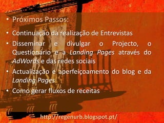• Próximos Passos:
• Continuação da realização de Entrevistas
• Disseminar e divulgar o Projecto, o
  Questionário e a Landing Pages através do
  AdWords e das redes sociais
• Actualização e aperfeiçoamento do blog e da
  Landing Pages
• Como gerar fluxos de receitas


          http://regenurb.blogspot.pt/
 