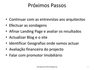 Próximos Passos

•   Continuar com as entrevistas aos arquitectos
•   Efectuar as sondagens
•   Afinar Landing Page e avaliar os resultados
•   Actualizar Blog e o site
•   Identificar Geografias onde vamos actuar
•   Avaliação financeira do projecto
•   Falar com promotor Imobiliário

                   portuguesearchitect.blogspot.pt   8
 
