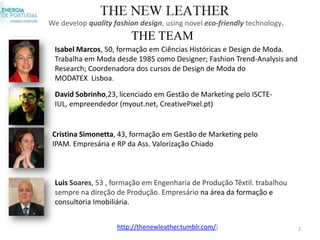 We develop quality fashion design, using novel eco-friendly technology.
                        THE TEAM
 Isabel Marcos, 50, formação em Ciências Históricas e Design de Moda.
 Trabalha em Moda desde 1985 como Designer; Fashion Trend-Analysis and
 Research; Coordenadora dos cursos de Design de Moda do
 MODATEX Lisboa.

 David Sobrinho,23, licenciado em Gestão de Marketing pelo ISCTE-
 IUL, empreendedor (myout.net, CreativePixel.pt)


 Cristina Simonetta, 43, formação em Gestão de Marketing pelo
 IPAM. Empresária e RP da Ass. Valorização Chiado



 Luis Soares, 53 , formação em Engenharia de Produção Têxtil. trabalhou
 sempre na direção de Produção. Empresário na área da formação e
 consultoria Imobiliária.


                    http://thenewleather.tumblr.com/)                     2
 