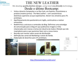 We develop quality fashion design, using novel eco-friendly technology.
                   Desde o último Bootcamp:
•    Visita a Amorim Composites e na Dyn Cork, em Espinho. Encontrámos o
     produto (matéria prima) - The New Leather – com características
     distintivas superiores ao que esperávamos. Deram-nos amostras para 1ºs
     protótipos.
•    Aperfeiçoamento do questionário em Inglês, continuámos a realizar
     entrevistas;
•    Redefinimos a estrutura e conteúdos do Blog. Definimos uma estratégia
     de comunicação para o blog em que publicamos imagens e links
     relacionados com marcas e temas da industria da moda e lifestyle que são
     inspiradores para o que queremos fazer com a nossa marca.
•    Reunião com mentor sobre canais de distribuição
•    Definição dos canais de Marketing e canais de Venda.
•    Elaboração de desenhos para 1ºs protótipos.




                                                                                7
                          http://thenewleather.tumblr.com/
 