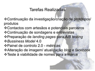 Tarefas Realizadas

Continuação da investigação/criação de protótipos/
produtos
Contactos com artesãos e potenciais parceiros
Continuação de sondagens e entrevistas
Preparação de landing pages para A/B testing
Bussiness Model 4.0
Painel de controlo 2.0 - métricas
Alteração de imagem/ atualização blog e facebook
Teste à viabilidade de nomes para a marca
 
