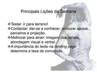 Principais Lições da Semana

Testar: ir para terreno!
Contactar: dar-se a conhecer, procurar apoios,
 parceiros e projeção.
Melhorar para atrair: imagem dos canais,
 abordagem visual e verbal.
A importância do texto na landing page
 determina a taxa de conversão.



                                                  10
 