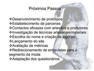 Próximos Passos

Desenvolvimento de protótipos
Estabelecimento de parcerias
Contactos eficazes com artesãos e produtores
Investigação de técnicas artesanais/materiais
Escolha do nome e criação de logótipo
Lançamento do site
Avaliação de métricas
Redirecionamento de entrevistas para o
segmento da moda
Adaptação dos questionários

                                             11
 
