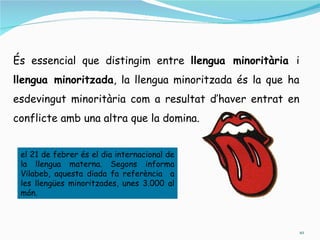És essencial que distingim entre llengua minoritària i
llengua minoritzada, la llengua minoritzada és la que ha
esdevingut minoritària com a resultat d’haver entrat en
conflicte amb una altra que la domina.


 el 21 de febrer és el dia internacional de
 la llengua materna. Segons informa
 Vilabeb, aquesta diada fa referència a
 les llengües minoritzades, unes 3.000 al
 món.



                                                           10
 