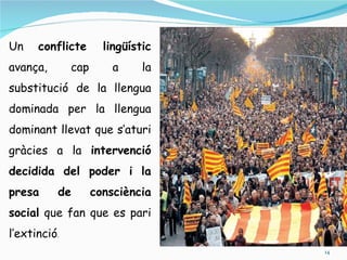 Un    conflicte       lingüístic
avança,       cap       a     la
substitució de la llengua
dominada per la llengua
dominant llevat que s’aturi
gràcies a la intervenció
decidida del poder i la
presa     de        consciència
social que fan que es pari
l’extinció.
                                   14
 