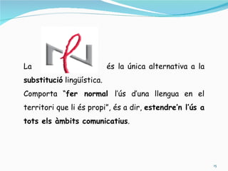 La                         és la única alternativa a la
substitució lingüística.
Comporta “fer normal l’ús d’una llengua en el
territori que li és propi”, és a dir, estendre’n l’ús a
tots els àmbits comunicatius.




                                                          15
 