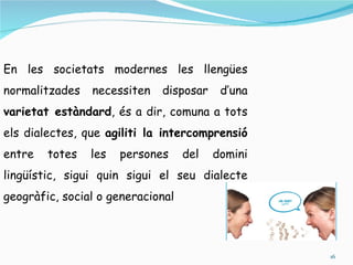 En les societats modernes les llengües
normalitzades   necessiten   disposar     d’una
varietat estàndard, és a dir, comuna a tots
els dialectes, que agiliti la intercomprensió
entre   totes   les   persones     del   domini
lingüístic, sigui quin sigui el seu dialecte
geogràfic, social o generacional



                                                  16
 
