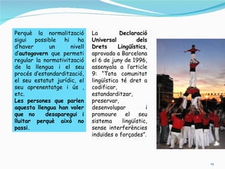 Perquè la normalització       La         Declaració
sigui   possible  hi    ha    Universal          dels
d’haver      un      nivell   Drets      Lingüístics,
d’autogovern que permeti      aprovada a Barcelona
regular la normativització    el 6 de juny de 1996,
de la llengua i el seu        assenyala a l’article
procés d’estandardització,    9: “Tota comunitat
el seu estatut jurídic, el    lingüística té dret a
seu aprenentatge i ús ,       codificar,
etc.                          estandarditzar,
Les persones que parlen       preservar,
aquesta llengua han voler     desenvolupar           i
que no      desaparegui i     promoure       el   seu
lluitar perquè això no        sistema      lingüístic,
passi.                        sense interferències
                              induïdes o forçades”.




                                                         19
 