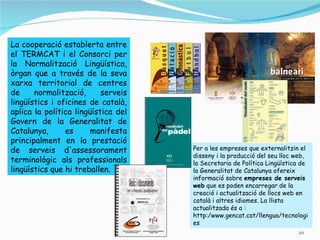 La cooperació establerta entre
el TERMCAT i el Consorci per
la Normalització Lingüística,
òrgan que a través de la seva
xarxa territorial de centres
de     normalització,      serveis
lingüístics i oficines de català,
aplica la política lingüística del
Govern de la Generalitat de
Catalunya,      es     manifesta
principalment en la prestació
de serveis d'assessorament           Per a les empreses que externalitzin el
                                     disseny i la producció del seu lloc web,
terminològic als professionals       la Secretaria de Política Lingüística de
lingüístics que hi treballen.        la Generalitat de Catalunya ofereix
                                     informació sobre empreses de serveis
                                     web que es poden encarregar de la
                                     creació i actualització de llocs web en
                                     català i altres idiomes. La llista
                                     actualitzada és a :
                                     http:/www.gencat.cat/llengua/tecnologi
                                     es
                                                                         20
 
