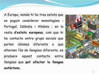 A Europa, només hi ha tres estats que
es puguin considerar monolingües :
Portugal, Islàndia i Albània ; en la
resta d’estats europeus, com que hi
ha contacte entre grups socials que
parlen     idiomes    diferents    o    que
alternen l’ús de llengües diferents, es
produeix     aquest     contacte       entre
llengües que pot afectar la llengua
autòctona.
                                               5
 