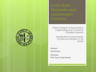 Echo State
Networks and
Locomotion
Patterns
Master Degree in Automation
Engineering and Control of
Complex Systems
1
DIPARTIMENTO DI INGEGNERIA
ELETTRICA ELETTRONICA E DEI
SISTEMI
Student:
Vito Strano
Professor:
Prof. Eng. Paolo Arena
 