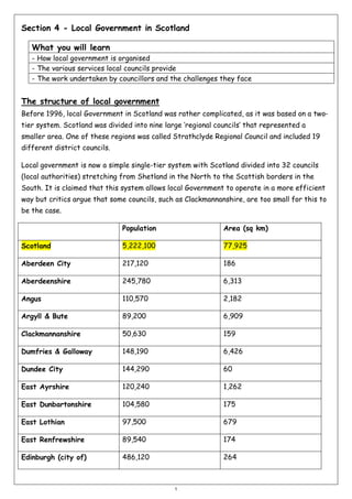 Section 4 - Local Government in Scotland
What you will learn
- How local government is organised
- The various services local councils provide
- The work undertaken by councillors and the challenges they face

The structure of local government
Before 1996, local Government in Scotland was rather complicated, as it was based on a twotier system. Scotland was divided into nine large ‘regional councils’ that represented a
smaller area. One of these regions was called Strathclyde Regional Council and included 19
different district councils.
Local government is now a simple single-tier system with Scotland divided into 32 councils
(local authorities) stretching from Shetland in the North to the Scottish borders in the
South. It is claimed that this system allows local Government to operate in a more efficient
way but critics argue that some councils, such as Clackmannanshire, are too small for this to
be the case.
Population

Area (sq km)

Scotland

5,222,100

77,925

Aberdeen City

217,120

186

Aberdeenshire

245,780

6,313

Angus

110,570

2,182

Argyll & Bute

89,200

6,909

Clackmannanshire

50,630

159

Dumfries & Galloway

148,190

6,426

Dundee City

144,290

60

East Ayrshire

120,240

1,262

East Dunbartonshire

104,580

175

East Lothian

97,500

679

East Renfrewshire

89,540

174

Edinburgh (city of)

486,120

264

1

 